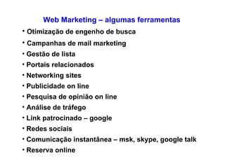 Web Marketing – algumas ferramentas Otimização de engenho de busca Campanhas de mail marketing Gestão de lista  Portais relacionados Networking sites  Publicidade on line Pesquisa de opinião on line Análise de tráfego Link patrocinado – google Redes sociais  Comunicação instantânea – msk, skype, google talk Reserva online/ venda online 