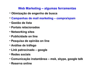 Web Marketing – algumas ferramentas Otimização de engenho de busca Campanhas de mail marketing – compra/spam Gestão de lista Portais relacionados Networking sites  Publicidade on line Pesquisa de opinião on line Análise de tráfego Link patrocinado – google Redes sociais  Comunicação instantânea – msk, skype, google talk Reserva online/ venda online 