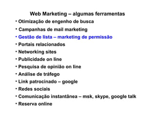 Web Marketing – algumas ferramentas Otimização de engenho de busca Campanhas de mail marketing Gestão de lista – marketing de permissão Portais relacionados Networking sites  Publicidade on line Pesquisa de opinião on line Análise de tráfego Link patrocinado – google Redes sociais  Comunicação instantânea – msk, skype, google talk Reserva online/ venda online 