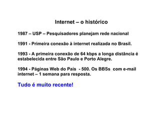 Internet – o histórico 1987 – USP – Pesquisadores planejam rede nacional 1991 - Primeira conexão à internet realizada no Brasil.  1993 - A primeira conexão de 64 kbps a longa distância é estabelecida entre São Paulo e Porto Alegre.  1994 - Páginas Web do País  - 500. Os BBSs  com e-mail internet – 1 semana para resposta. Tudo é muito recente! 