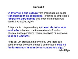 Reflexão “ A   Internet e sua cultura  vêm produzindo um saber  transformador da sociedade , forçando as empresas a  romperem paradigmas  que antes eram intocáveis dentro das organizações.  É importante compreender que  apesar de toda essa evolução , o homem continua realizando funções básicas, quase primitivas, porém imutáveis na economia:  vender e comprar .  Pode ser um produto, um serviço ou uma idéia que comunicamos ao outro, ou nos é comunicado,  mas no fundo estamos vendendo ou comprando algo .” João Rêgo 