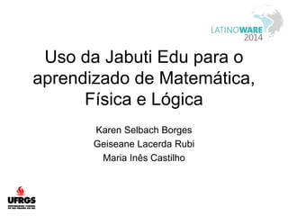 Uso da Jabuti Edu para o 
aprendizado de Matemática, 
Física e Lógica 
Karen Selbach Borges 
Geiseane Lacerda Rubi 
Maria Inês Castilho 
 