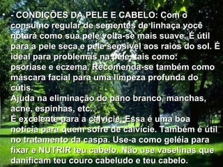 • - CONDIÇÕES DA PELE E CABELO: Com o
  consumo regular de sementes de linhaça você
  notará como sua pele volta-se mais suave. É útil
  para a pele seca e pele sensível aos raios do sol. É
  ideal para problemas na pele, tais como:
  psoriase e eczema. Recomenda-se também como
  máscara facial para uma limpeza profunda do
  cútis.
  Ajuda na eliminação do pano branco, manchas,
  acne, espinhas, etc.
  É excelente para a calvície. Essa é uma boa
  notícia para quem sofre de calvície. Também é útil
  no tratamento da caspa. Use-a como geléia para
  fixar e NUTRIR teu cabelo. Não use vaselinas que
  danificam teu couro cabeludo e teu cabelo.
 