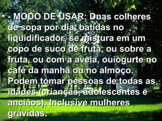 • - MODO DE USAR: Duas colheres
  de sopa por dia, batidas no
  liquidificador, se mistura em um
  copo de suco de fruta, ou sobre a
  fruta, ou com a aveia, ouiogurte no
  café da manhã ou no almoço.
  Podem tomar pessoas de todas as
  idades (crianças, adolescentes e
  anciãos). Inclusive mulheres
  grávidas.
 