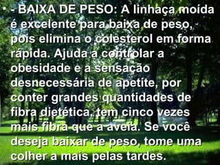 • - BAIXA DE PESO: A linhaça moída
  é excelente para baixa de peso,
  pois elimina o colesterol em forma
  rápida. Ajuda a controlar a
  obesidade e a sensação
  desnecessária de apetite, por
  conter grandes quantidades de
  fibra dietética, tem cinco vezes
  mais fibra que a aveia. Se você
  deseja baixar de peso, tome uma
  colher a mais pelas tardes.
 