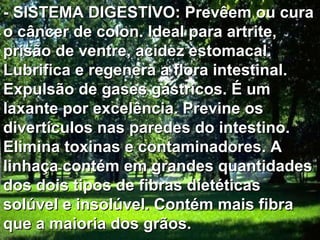 - SISTEMA DIGESTIVO: Prevêem ou cura
o câncer de colon. Ideal para artrite,
prisão de ventre, acidez estomacal.
Lubrifica e regenera a flora intestinal.
Expulsão de gases gástricos. É um
laxante por excelência. Previne os
divertículos nas paredes do intestino.
Elimina toxinas e contaminadores. A
linhaça contém em grandes quantidades
dos dois tipos de fibras dietéticas
solúvel e insolúvel. Contém mais fibra
que a maioria dos grãos.
 