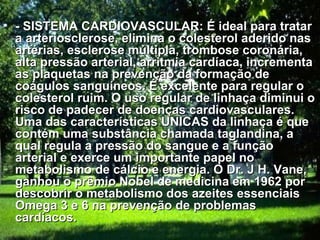 • - SISTEMA CARDIOVASCULAR: É ideal para tratar
  a arteriosclerose, elimina o colesterol aderido nas
  artérias, esclerose múltipla, trombose coronária,
  alta pressão arterial, arritmia cardíaca, incrementa
  as plaquetas na prevenção da formação de
  coágulos sanguíneos. É excelente para regular o
  colesterol ruim. O uso regular de linhaça diminui o
  risco de padecer de doenças cardiovasculares.
  Uma das características UNICAS da linhaça é que
  contém uma substância chamada taglandina, a
  qual regula a pressão do sangue e a função
  arterial e exerce um importante papel no
  metabolismo de cálcio e energia. O Dr. J H. Vane,
  ganhou o prêmio Nobel de medicina em 1962 por
  descobrir o metabolismo dos azeites essenciais
  Omega 3 e 6 na prevenção de problemas
  cardíacos.
 