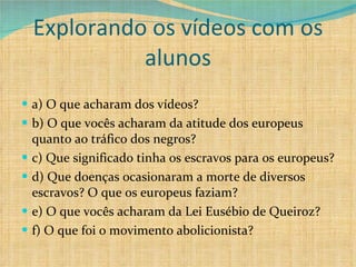 Explorando os vídeos com os alunos a) O que acharam dos vídeos? b) O que vocês acharam da atitude dos europeus quanto ao tráfico dos negros? c) Que significado tinha os escravos para os europeus? d) Que doenças ocasionaram a morte de diversos escravos? O que os europeus faziam? e) O que vocês acharam da Lei Eusébio de Queiroz? f) O que foi o movimento abolicionista? 