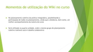 Momentos de utilização do Wiki no curso
 No planejamento coletivo da prática integradora, possibilitando a
participação de todos no planejamento, ainda que a distância, bem como, um
melhor acompanhamento da tutoria do curso
 Será utilizado na quarta unidade, onde o mesmo grupo do planejamento
coletivo realizará outro trabalho colaborativo
 
