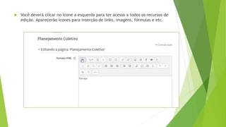  Você deverá clicar no ícone a esquerda para ter acesso a todos os recursos de
edição. Aparecerão ícones para inserção de links, imagens, fórmulas e etc.
 