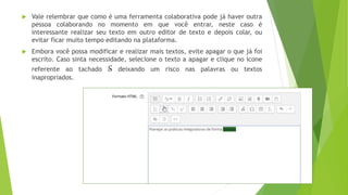  Vale relembrar que como é uma ferramenta colaborativa pode já haver outra
pessoa colaborando no momento em que você entrar, neste caso é
interessante realizar seu texto em outro editor de texto e depois colar, ou
evitar ficar muito tempo editando na plataforma.
 Embora você possa modificar e realizar mais textos, evite apagar o que já foi
escrito. Caso sinta necessidade, selecione o texto a apagar e clique no ícone
referente ao tachado S deixando um risco nas palavras ou textos
inapropriados.
 