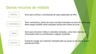Outros recursos do módulo
Serve para verificar a contribuição de cada colaborador do Wiki.
Tecer comentários, pontos de vista e duvidas levantadas no texto em construção.
Neste espaço também serão colocados auxílios dos tutores do curso.
Serve para encontrar mídias e conteúdos realizados, como links colocados e
informações sobre as contribuições e páginas realizadas
É possível navegar por materiais realizados pelo seu grupo ou por outros grupos
quando permitido
 