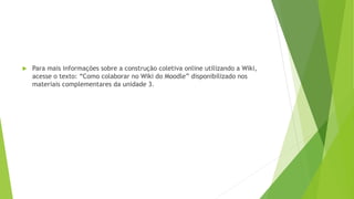  Para mais informações sobre a construção coletiva online utilizando a Wiki,
acesse o texto: “Como colaborar no Wiki do Moodle” disponibilizado nos
materiais complementares da unidade 3.
 