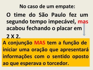 No caso de um empate:
O time do São Paulo fez um
segundo tempo impecável, mas
acabou fechando o placar em
2 X 2.
A conjunção MAS tem a função de
iniciar uma oração que apresentará
informações com o sentido oposto
ao que esperava o torcedor.
 