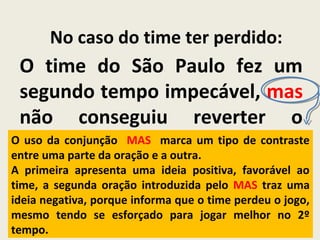 No caso do time ter perdido:
O time do São Paulo fez um
segundo tempo impecável, mas
não conseguiu reverter o
placar.O uso da conjunção MAS marca um tipo de contraste
entre uma parte da oração e a outra.
A primeira apresenta uma ideia positiva, favorável ao
time, a segunda oração introduzida pelo MAS traz uma
ideia negativa, porque informa que o time perdeu o jogo,
mesmo tendo se esforçado para jogar melhor no 2º
tempo.
 
