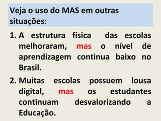 Veja o uso do MAS em outras
situações:
1. A estrutura física das escolas
melhoraram, mas o nível de
aprendizagem continua baixo no
Brasil.
2. Muitas escolas possuem lousa
digital, mas os estudantes
continuam desvalorizando a
Educação.
 