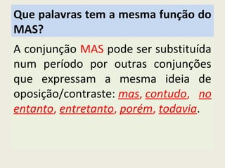 Que palavras tem a mesma função do
MAS?
A conjunção MAS pode ser substituída
num período por outras conjunções
que expressam a mesma ideia de
oposição/contraste: mas, contudo, no
entanto, entretanto, porém, todavia.
 