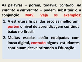 As palavras – porém, todavia, contudo, no
entanto e entretanto – podem substituir o a
conjunção MAS. Veja os exemplos:
1. A estrutura física das escolas melhoram,
porém o nível de aprendizagem continua
baixo no Brasil.
2. Muitas escolas estão equipadas com
lousa digital, contudo alguns estudantes
continuam desvalorizando a Educação.
 