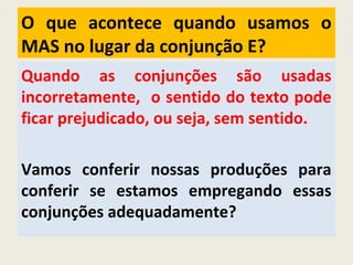 O que acontece quando usamos o
MAS no lugar da conjunção E?
Quando as conjunções são usadas
incorretamente, o sentido do texto pode
ficar prejudicado, ou seja, sem sentido.
Vamos conferir nossas produções para
conferir se estamos empregando essas
conjunções adequadamente?
 