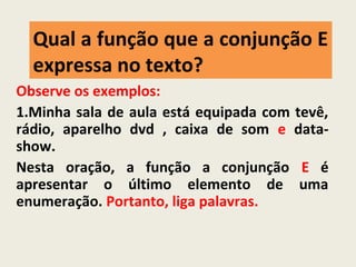 Qual a função que a conjunção E
expressa no texto?
Observe os exemplos:
1.Minha sala de aula está equipada com tevê,
rádio, aparelho dvd , caixa de som e data-
show.
Nesta oração, a função a conjunção E é
apresentar o último elemento de uma
enumeração. Portanto, liga palavras.
 