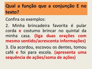 Confira os exemplos:
2. Minha brincadeira favorita é pular
corda e costumo brincar no quintal da
minha casa. (liga duas orações com
mesmo sentido/acrescenta informações)
3. Ela acordou, escovou os dentes, tomou
café e foi para escola. (apresenta uma
sequência de ações/soma de ações)
Qual a função que a conjunção E no
texto?
 