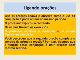 Ligando orações
Leia as orações abaixo e observe como o uso da
conjunção E pode uni-las no mesmo período.
O professor explicou o conteúdo.
Os alunos fizeram os exercícios.
O professor explicou o conteúdo e os alunos
fizeram os exercícios.
Você percebeu que a segunda oração completa o
sentido da primeira oração? Por isso, dizemos que
a função dessa conjunção é unir orações com
mesmo sentido.
 
