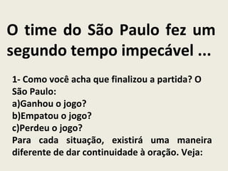 O time do São Paulo fez um
segundo tempo impecável ...
1- Como você acha que finalizou a partida? O
São Paulo:
a)Ganhou o jogo?
b)Empatou o jogo?
c)Perdeu o jogo?
Para cada situação, existirá uma maneira
diferente de dar continuidade à oração. Veja:
 