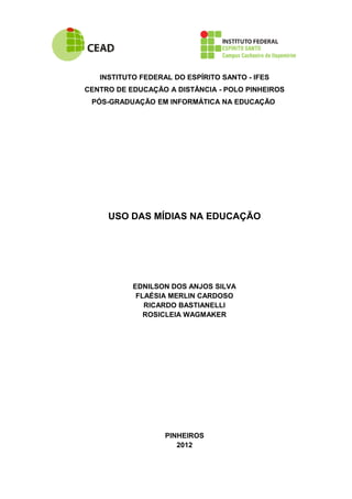 INSTITUTO FEDERAL DO ESPÍRITO SANTO - IFES
CENTRO DE EDUCAÇÃO A DISTÂNCIA - POLO PINHEIROS
 PÓS-GRADUAÇÃO EM INFORMÁTICA NA EDUCAÇÃO




     USO DAS MÍDIAS NA EDUCAÇÃO




           EDNILSON DOS ANJOS SILVA
            FLAÉSIA MERLIN CARDOSO
              RICARDO BASTIANELLI
              ROSICLEIA WAGMAKER




                   PINHEIROS
                      2012
 