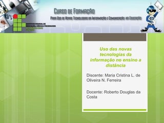 Uso das novas 
tecnologias da 
informação no ensino a 
distância 
Discente: Maria Cristina L. de 
Oliveira N. Ferreira 
Docente: Roberto Douglas da 
Costa 
 