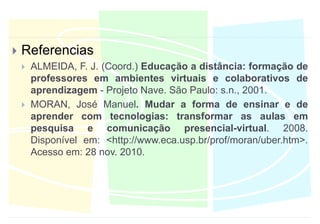 ReferenciasALMEIDA, F. J. (Coord.) Educação a distância: formação de professores em ambientes virtuais e colaborativos de aprendizagem - Projeto Nave. São Paulo: s.n., 2001.MORAN, José Manuel. Mudar a forma de ensinar e de aprender com tecnologias: transformar as aulas em pesquisa e comunicação presencial-virtual. 2008. Disponível em: <http://www.eca.usp.br/prof/moran/uber.htm>. Acesso em: 28 nov. 2010.