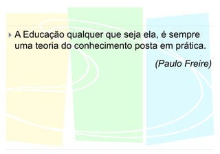 A Educação qualquer que seja ela, é sempre uma teoria do conhecimento posta em prática.(Paulo Freire)