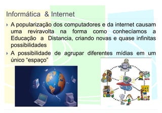 Informática  & InternetA popularização dos computadores e da internet causam uma reviravolta na forma como conhecíamos a Educação  a  Distancia, criando novas e quase infinitas possibilidadesA possibilidade de agrupar diferentes mídias em um único “espaço”