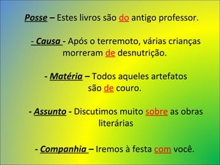 Posse – Estes livros são do antigo professor.
- Causa - Após o terremoto, várias crianças 
morreram de desnutrição. 
- Matéria – Todos aqueles artefatos 
são de couro. 
- Assunto - Discutimos muito sobre as obras 
literárias
- Companhia – Iremos à festa com você. 
 