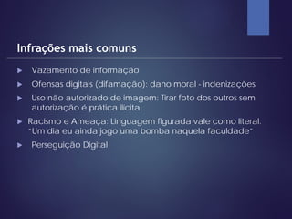  Vazamento de informação
 Ofensas digitais (difamação): dano moral - indenizações
 Uso não autorizado de imagem: Tirar foto dos outros sem
autorização é prática ilícita
 Racismo e Ameaça: Linguagem figurada vale como literal.
“Um dia eu ainda jogo uma bomba naquela faculdade”
 Perseguição Digital
Infrações mais comuns
 