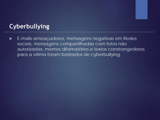  E-mails ameaçadores, mensagens negativas em Redes
sociais, mensagens compartilhadas com fotos não
autorizadas, memes difamatórios e textos constrangedores
para a vítima foram batizados de cyberbullying.
Cyberbullying
 
