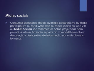  Consumer generated media ou mídia colaborativa ou mídia
participativa ou read write web ou redes sociais ou web 2.0
ou Mídias Sociais são ferramentas online projetadas para
permitir a interação social a partir do compartilhamento e
da criação colaborativa de informação nos mais diversos
formatos.
Mídias sociais
 