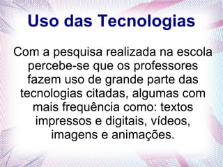 Uso das Tecnologias 
Com a pesquisa realizada na escola 
percebe-se que os professores 
fazem uso de grande parte das 
tecnologias citadas, algumas com 
mais frequência como: textos 
impressos e digitais, vídeos, 
imagens e animações. 
 
