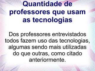 Quantidade de 
professores que usam 
as tecnologias 
Dos professores entrevistados 
todos fazem uso das tecnologias, 
algumas sendo mais utilizadas 
do que outras, como citado 
anteriormente. 
 