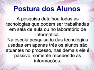 Postura dos Alunos 
A pesquisa detalhou todas as 
tecnologias que podem ser trabalhadas 
em sala de aula ou no laboratório de 
informática. 
Na escola pesquisada das tecnologias 
usadas em apenas três os alunos são 
atuantes no processo, nas demais ele é 
passivo, somente recebendo as 
informações. 
 