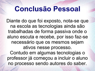 Conclusão Pessoal 
Diante do que foi exposto, nota-se que 
na escola as tecnologias ainda são 
trabalhadas de forma passiva onde o 
aluno escuta e recebe, por isso faz-se 
necessário que os mesmos sejam 
ativos nesse processo. 
Contudo em algumas tecnologias o 
professor já começou a incluir o aluno 
no processo sendo autores do saber. 
 