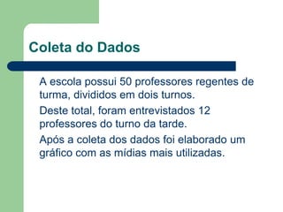Coleta do Dados
A escola possui 50 professores regentes de
turma, divididos em dois turnos.
Deste total, foram entrevistados 12
professores do turno da tarde.
Após a coleta dos dados foi elaborado um
gráfico com as mídias mais utilizadas.
 