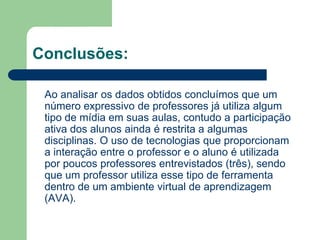Conclusões:
Ao analisar os dados obtidos concluímos que um
número expressivo de professores já utiliza algum
tipo de mídia em suas aulas, contudo a participação
ativa dos alunos ainda é restrita a algumas
disciplinas. O uso de tecnologias que proporcionam
a interação entre o professor e o aluno é utilizada
por poucos professores entrevistados (três), sendo
que um professor utiliza esse tipo de ferramenta
dentro de um ambiente virtual de aprendizagem
(AVA).
 