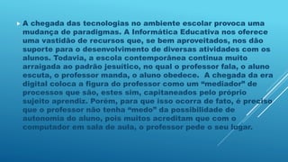  A chegada das tecnologias no ambiente escolar provoca uma
mudança de paradigmas. A Informática Educativa nos oferece
uma vastidão de recursos que, se bem aproveitados, nos dão
suporte para o desenvolvimento de diversas atividades com os
alunos. Todavia, a escola contemporânea continua muito
arraigada ao padrão jesuítico, no qual o professor fala, o aluno
escuta, o professor manda, o aluno obedece. A chegada da era
digital coloca a figura do professor como um “mediador” de
processos que são, estes sim, capitaneados pelo próprio
sujeito aprendiz. Porém, para que isso ocorra de fato, é preciso
que o professor não tenha “medo” da possibilidade de
autonomia do aluno, pois muitos acreditam que com o
computador em sala de aula, o professor pede o seu lugar.
 