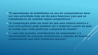  "O aprendizado de habilidades no uso de computadores deve
ser uma prioridade hoje em dia para fazermos com que os
trabalhadores de amanhã sejam competitivos."
 "A computação pode ser mais do que uma ciência teórica e
uma arte prática: pode também ser o material a partir da qual
se molda uma visão poderosa e pessoal do mundo.“
 "... uma das grandes contribuições do computador é a
oportunidade de crianças vivenciarem a emoção de buscar o
conhecimento que eles realmente querem."
 