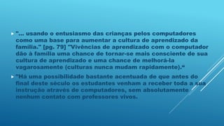  "... usando o entusiasmo das crianças pelos computadores
como uma base para aumentar a cultura de aprendizado da
família." [pg. 79] "Vivências de aprendizado com o computador
dão à família uma chance de tornar-se mais consciente de sua
cultura de aprendizado e uma chance de melhorá-la
vagarosamente (culturas nunca mudam rapidamente).“
 "Há uma possibilidade bastante acentuada de que antes do
final deste século os estudantes venham a receber toda a sua
instrução através de computadores, sem absolutamente
nenhum contato com professores vivos.
 