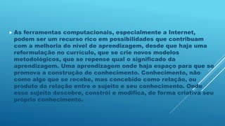 As ferramentas computacionais, especialmente a Internet,
podem ser um recurso rico em possibilidades que contribuam
com a melhoria do nível de aprendizagem, desde que haja uma
reformulação no currículo, que se crie novos modelos
metodológicos, que se repense qual o significado da
aprendizagem. Uma aprendizagem onde haja espaço para que se
promova a construção do conhecimento. Conhecimento, não
como algo que se recebe, mas concebido como relação, ou
produto da relação entre o sujeito e seu conhecimento. Onde
esse sujeito descobre, constrói e modifica, de forma criativa seu
próprio conhecimento.
 