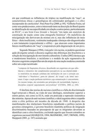 O Uso da Variável "Raça" na Pesquisa em Saúde

em que combinam as influências do trópico na modificação da “raça”, as
características éticas e genealógicas do colonizador português e o ethos
incorporador do catolicismo4. Para Peter Fry (2000, p. 89), “Gilberto Freire, tal
como seus predecessores, estava interessado tanto na descrição do Brasil quanto
na identificação de sua especificidade em relação a outros países, particularmente
os EUA”, e seu livro Casa Grande e Senzala “era tanto um exercício de
construção de nação como uma etnografia histórica”. Os malefícios da
miscigenação não derivavam da mistura em si, mas das influências do meio
físico – dieta insuficiente, vestimenta inadequada e doenças não-diagnosticadas
e sem tratamento (especialmente a sífilis) – que atuavam como importantes
fatores modificadores da “raça” e responsáveis pela degeneração de um povo.
Segundo Marques (1994), vista pelo viés racista, se poderia questionar
quão divergente seriam o discurso eugênico das diferenças dos brasileiros e a
solução da miscigenação do movimento culturalista. Cunha (2002) destaca que
o modernismo brasileiro, o racialismo e o modelo da ação regenerativa do
discurso eugenista compartilhavam da utopia de uma nação moderna construída
sobre um corpo racializado
“composto de fragmentos diversos, desenhando um organismo em que substâncias e elementos são complementos perceptíveis na sua distintividade –
se materializa na atenção cotidiana das instituições de cura e correção aos
‘indivíduos’ e ‘brasileiros’, parte do ‘plasma’, do ‘corpo’ e da ‘alma’ nacionais. Corpo e nação perfazem territórios cuja semantização é concomitante.
Ao mesmo tempo, são orientados por princípios de racionalidade, higiene e
disciplina corporal supostamente universalistas” (CUNHA, 2002, p. 244).

O declínio das teorias do racismo científico e a falta de discriminação
legal tornavam o Brasil, na visão de seus ideólogos, moralmente superior a
outros países, tais como os EUA, onde era praticada a repressão sistemática
das minorias. Apesar do anti-racismo científico, o ideal eugenista obteve respaldo
entre a elite política até meados da década de 1940. A despeito das
manifestações dos intelectuais brasileiros repudiando a política racista de
governos estrangeiros, o governo brasileiro mantinha políticas de imigração
discriminatória baseadas no pressuposto de que os imigrantes deveriam se
identificar com o ethos brasileiro, excluindo aqueles que fossem estranhos ao
organismo nacional (MARQUES, 1994; SKIDMORE, 1997; TRINER, 1999).
Sheppard (2001, p. 187) assinala que

PHYSIS: Rev. Saúde Coletiva, Rio de Janeiro, 14(2):197- 234, 2004

207

 
