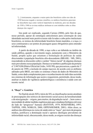 Josué Laguardia

“[...] ironicamente, enquanto a maior parte dos brasileiros cultos nos idos de
1930 houvesse negado o racismo científico, os médicos brasileiros pareciam
ter descoberto raça como variável importante na medicina, pois nas décadas
de 1930 e 1940 as revistas médicas atolaram-se com trabalhos sobre as ditas
doenças dos negros”.

Isto pode ser explicado, segundo Carrara (2004), pelo fato de que,
nesse período, apesar de estratégias anticoloniais para construção de uma
identidade nacional mais positiva terem sido levadas a cabo pelos intelectuais
brasileiros, os termos da inferioridade brasileira foram mantidos, e a raça e o
sexo continuaram a ser pontos de passagem quase obrigatórios para entender
tal inferioridade.
A partir da década de 1990, a raça volta a ser debatida no âmbito da
saúde pública, quando o movimento negro, juntamente com o Ministério da
Saúde, propõe ações que orientem a formulação de políticas de saúde
direcionadas à população brasileira afro-descendente (BRASIL / MS, 2001),
reacendendo as discussões sobre o caráter “étnico-racial” de algumas doenças
mais prevalentes nessa população. Destaca-se também a publicação da portaria
nº 3.947/GM (Diário Oficial da União, 14/01/99), que preconizou, a partir de 1º
de janeiro de 1999, a inclusão do campo raça/cor, de acordo com os atributos
adotados pelo IBGE, em todos os sistemas e bases de dados do Ministério da
Saúde, como dado complementar para o reconhecimento do indivíduo assistido
nos sistemas de informação que assim o requererem, permitindo, desse modo,
analisar os dados de vigilância epidemiológica e assistência à saúde com um
recorte racial.

4. “Raça” e Genética
No final do século XIX e início do XX, as classificações raciais atendiam
às preocupações dos teóricos do darwinismo social acerca da hereditariedade
e da miscigenação – origem, para muitos, da degradação racial –, bem como a
necessidade de adotar medidas eugênicas para que a mudança biológica estivesse
do lado do “progresso” humano (BANTON, 1979; ROSENBERG, 1997;
TAPPER, 1999; NOBLES, 2000; OPPENHEIMER, 2001). Além disso, as
análises das diferenças no status de saúde entre as “raças”, por meio da pesquisa
médica, justificava a dominação racial e apoiava ideologias prevalentes de
inferioridade racial, obscurecendo, desse modo, as origens sociais das doenças

208

PHYSIS: Rev. Saúde Coletiva, Rio de Janeiro, 14(2):197- 234, 2004

 