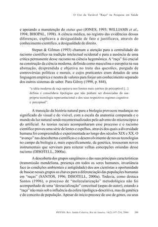 O Uso da Variável "Raça" na Pesquisa em Saúde

e apoiando a manutenção do status quo (JONES, 1993; WILLIAMS et al.,
1994; BHOPAL, 1998). A ciência médica, no registro das evidências dessas
diferenças, explicava a desigualdade de fato e justificava, através do
conhecimento científico, a desigualdade de direito.
Stepan & Gilman (1993) chamam a atenção para a centralidade do
racismo científico na tradição intelectual ocidental e para a ausência de uma
crítica permanente desse racismo na ciência hegemônica. A “raça” foi crucial
na construção da ciência moderna, definida como masculina e européia na sua
abstração, desprendida e objetiva no trato das questões, purgada de
controvérsias políticas e morais, e cujos praticantes eram dotados de uma
linguagem empírica e neutra de valores para forjar um conhecimento separado
dos outros sistemas de saber. Para Gilroy (1998, p. 844),
“a idéia moderna de raça operava nos limites mais estritos do perceptível [...]
definia e consolidava tipologias que não podiam ser dissociadas da sua
própria tecnologia representacional e dos seus respectivos regimes cognitivo
e perceptual”.

A transição da história natural para a biologia provocou mudanças no
significado do visual e do visível, com a escala da anatomia comparada e o
mundo da luz natural sendo recontextualizados pelo advento do microscópio e
do artificial. As teorias raciais acompanharam esse processo e o racismo
científico proveu uma série de lentes e espelhos, através dos quais a diversidade
humana foi compreendida e experimentada ao longo dos séculos XIX e XX. O
“avanço” nas descobertas científicas e o desenvolvimento de novas tecnologias
no campo da biologia e, mais especificamente, da genética, trouxeram novos
instrumentais que serviram para reiterar velhas concepções oriundas desse
racismo (DISOTELL, 2000a).
A descoberta dos grupos sangüíneos e das suas principais características
(transmissão mendeliana, presença em todos os seres humanos, invariância
face às condições ambientais e antigüidade) deu aos cientistas a oportunidade
de buscar nesses grupos as chaves para a diferenciação das populações humanas
em “raças” (SANTOS, 1996; DISOTELL, 2000a). Todavia, como destaca
Santos (1996), o processo de “molecularização” metodológica não foi
acompanhado de uma “desracialização” conceitual (aspas do autor), estando a
“raça” não mais sob a influência da esfera tipológica-descritiva, mas da genética
e do conceito de população. Apesar do início precoce do uso de genes, ou seus

PHYSIS: Rev. Saúde Coletiva, Rio de Janeiro, 14(2):197- 234, 2004

209

 