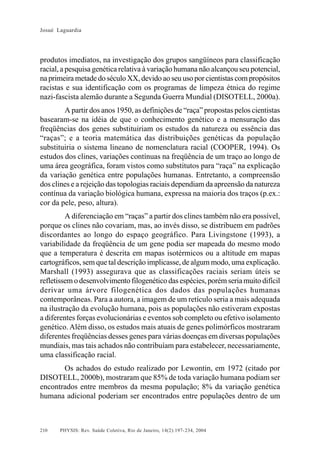 Josué Laguardia

produtos imediatos, na investigação dos grupos sangüíneos para classificação
racial, a pesquisa genética relativa à variação humana não alcançou seu potencial,
na primeira metade do século XX, devido ao seu uso por cientistas com propósitos
racistas e sua identificação com os programas de limpeza étnica do regime
nazi-fascista alemão durante a Segunda Guerra Mundial (DISOTELL, 2000a).
A partir dos anos 1950, as definições de “raça” propostas pelos cientistas
basearam-se na idéia de que o conhecimento genético e a mensuração das
freqüências dos genes substituiriam os estudos da natureza ou essência das
“raças”; e a teoria matemática das distribuições genéticas da população
substituiria o sistema lineano de nomenclatura racial (COOPER, 1994). Os
estudos dos clines, variações contínuas na freqüência de um traço ao longo de
uma área geográfica, foram vistos como substitutos para “raça” na explicação
da variação genética entre populações humanas. Entretanto, a compreensão
dos clines e a rejeição das topologias raciais dependiam da apreensão da natureza
contínua da variação biológica humana, expressa na maioria dos traços (p.ex.:
cor da pele, peso, altura).
A diferenciação em “raças” a partir dos clines também não era possível,
porque os clines não covariam, mas, ao invés disso, se distribuem em padrões
discordantes ao longo do espaço geográfico. Para Livingstone (1993), a
variabilidade da freqüência de um gene podia ser mapeada do mesmo modo
que a temperatura é descrita em mapas isotérmicos ou a altitude em mapas
cartográficos, sem que tal descrição implicasse, de algum modo, uma explicação.
Marshall (1993) assegurava que as classificações raciais seriam úteis se
refletissem o desenvolvimento filogenético das espécies, porém seria muito difícil
derivar uma árvore filogenética dos dados das populações humanas
contemporâneas. Para a autora, a imagem de um retículo seria a mais adequada
na ilustração da evolução humana, pois as populações não estiveram expostas
a diferentes forças evolucionárias e eventos sob completo ou efetivo isolamento
genético. Além disso, os estudos mais atuais de genes polimórficos mostraram
diferentes freqüências desses genes para várias doenças em diversas populações
mundiais, mas tais achados não contribuíam para estabelecer, necessariamente,
uma classificação racial.
Os achados do estudo realizado por Lewontin, em 1972 (citado por
DISOTELL, 2000b), mostraram que 85% de toda variação humana podiam ser
encontrados entre membros da mesma população; 8% da variação genética
humana adicional poderiam ser encontrados entre populações dentro de um

210

PHYSIS: Rev. Saúde Coletiva, Rio de Janeiro, 14(2):197- 234, 2004

 